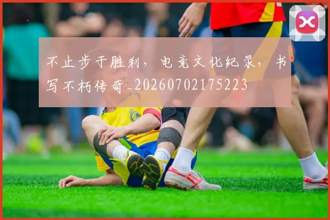 不止步于胜利，电竞文化纪录，书写不朽传奇_20260702175223