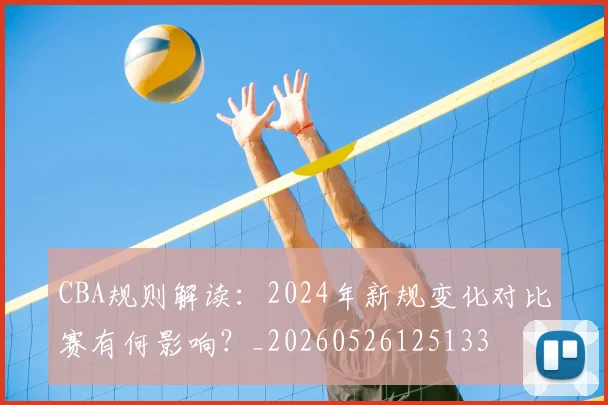 CBA规则解读:2024年新规变化对比赛有何影响?_20260526125133