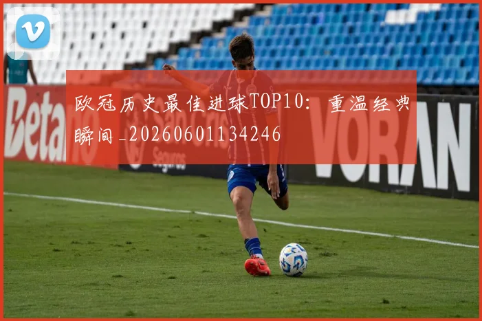欧冠历史最佳进球TOP10：重温经典瞬间_20260601134246