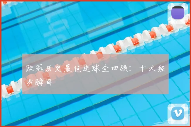 欧冠历史最佳进球全回顾：十大经典瞬间