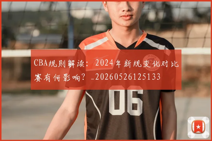 CBA规则解读：2024年新规变化对比赛有何影响？_20260526125133