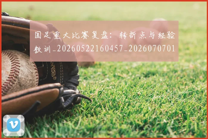 国足重大比赛复盘:转折点与经验教训_20260522160457_20260707015750