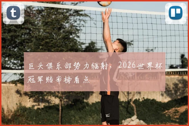巨头俱乐部势力辐射,2026世界杯冠军赔率榜看点