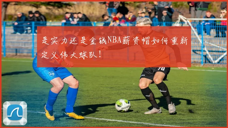 是实力还是金钱NBA薪资帽如何重新定义伟大球队！