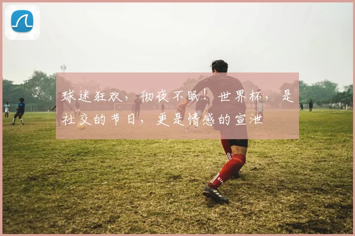 球迷狂欢，彻夜不眠！世界杯，是社交的节日，更是情感的宣泄