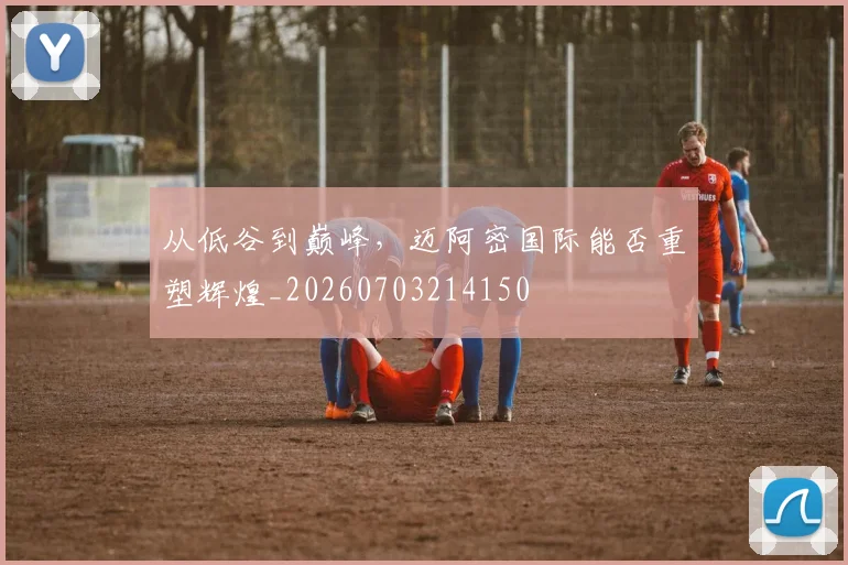 从低谷到巅峰，迈阿密国际能否重塑辉煌_20260703214150