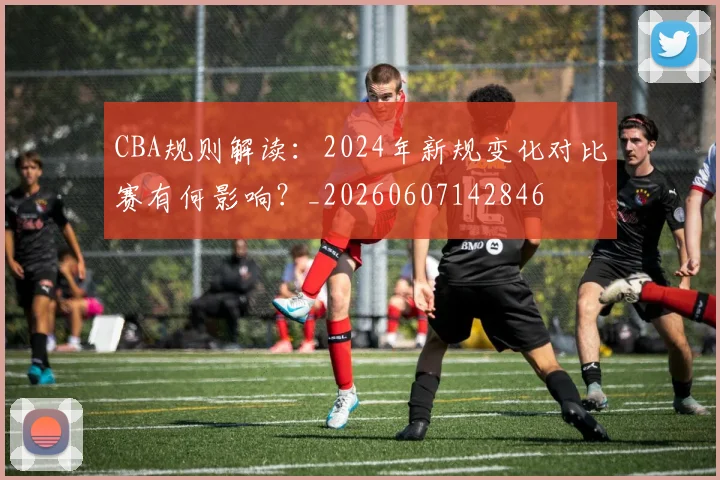 CBA规则解读：2024年新规变化对比赛有何影响？_20260607142846