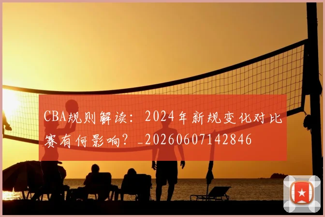 CBA规则解读:2024年新规变化对比赛有何影响?_20260607142846