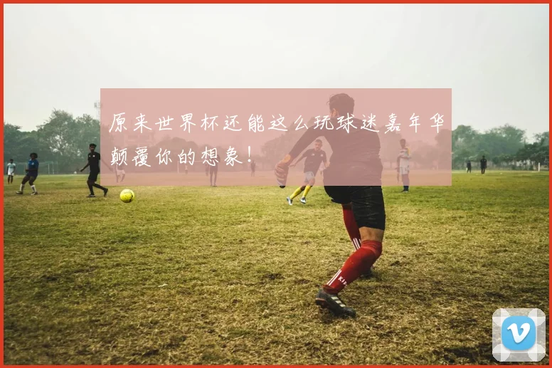 原来世界杯还能这么玩球迷嘉年华颠覆你的想象!